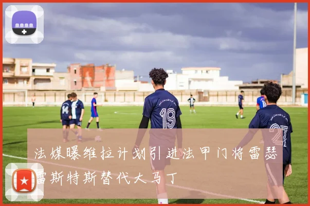 法媒曝维拉计划引进法甲门将雷瑟雷斯特斯替代大马丁