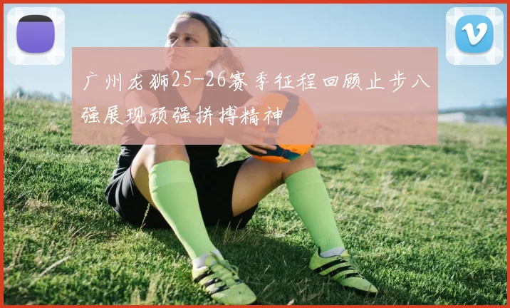 广州龙狮25-26赛季征程回顾止步八强展现顽强拼搏精神
