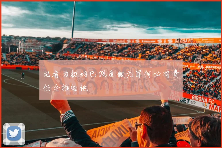记者力挺姆巴佩度假无罪何必将责任全推给他